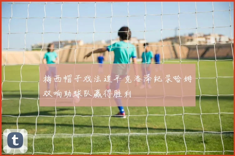 梅西帽子戏法追平克洛泽纪录哈姆双响助球队赢得胜利