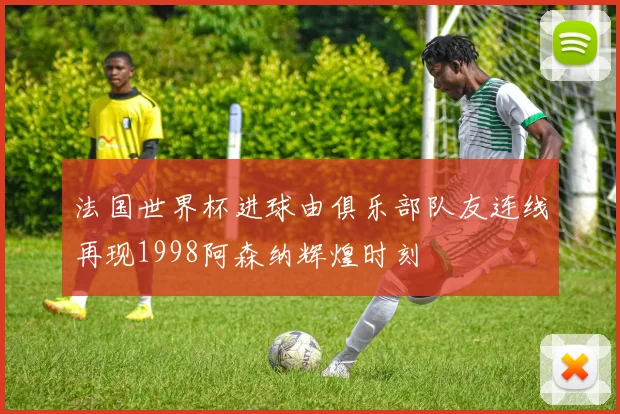 法国世界杯进球由俱乐部队友连线再现1998阿森纳辉煌时刻