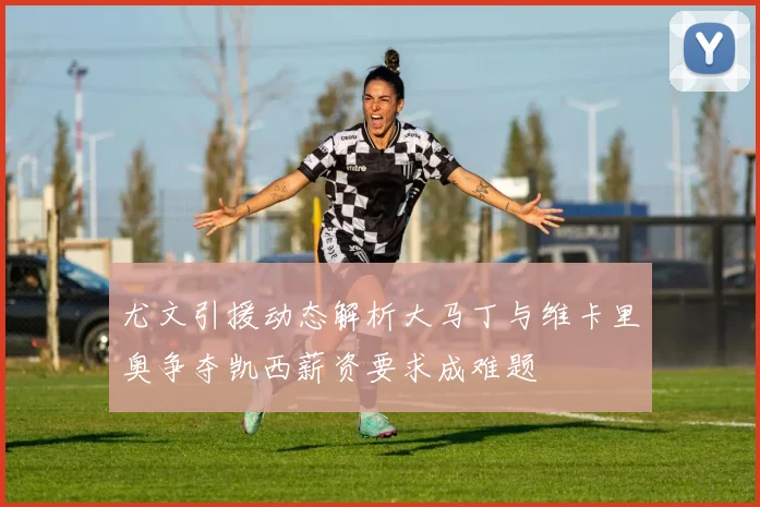 尤文引援动态解析大马丁与维卡里奥争夺凯西薪资要求成难题