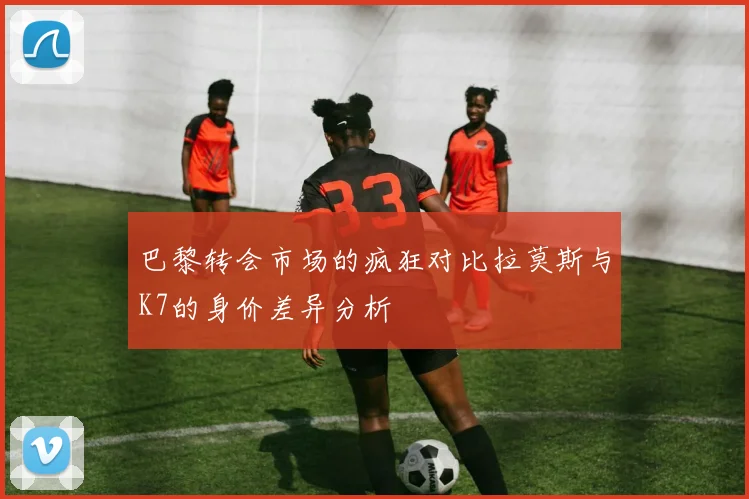 巴黎转会市场的疯狂对比拉莫斯与K7的身价差异分析