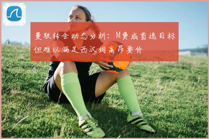曼联转会动态分析：M费成首选目标但难以满足西汉姆高昂要价