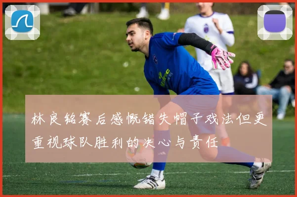 林良铭赛后感慨错失帽子戏法但更重视球队胜利的决心与责任