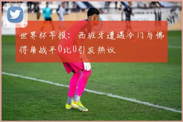 世界杯早报：西班牙遭遇冷门与佛得角战平0比0引发热议