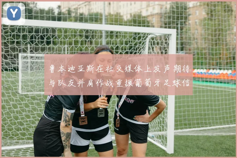 鲁本迪亚斯在社交媒体上发声期待与队友并肩作战重振葡萄牙足球信心