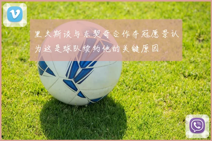 里夫斯谈与东契奇合作夺冠愿景认为这是球队续约他的关键原因
