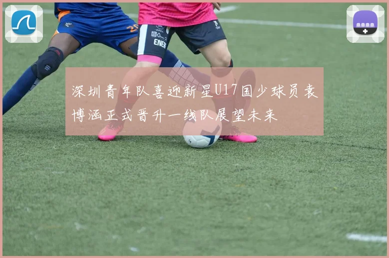 深圳青年队喜迎新星U17国少球员袁博涵正式晋升一线队展望未来